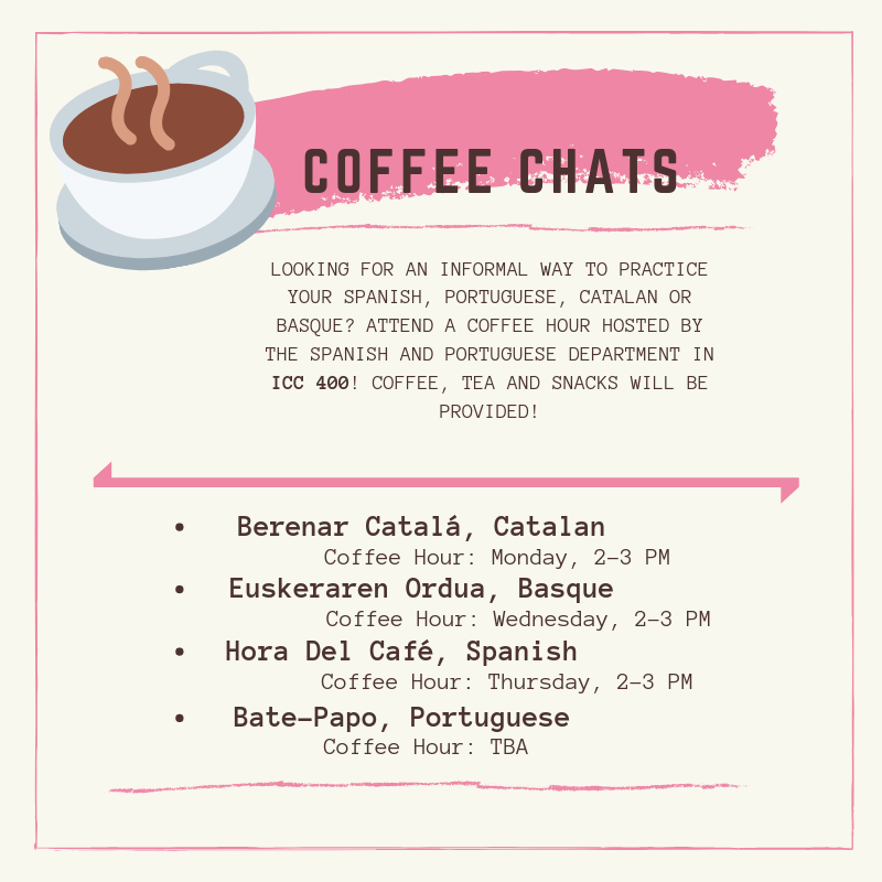 Coffee Chats
Looking for an informal way to practice your Spanish, Portuguese, Catalan, or Basque? Attend a coffee hour hosted by the Spanish and Portuguese Department in ICC 400! Coffee, tea, and snacks will be provided! 
Berenar Catalá, Catalan Coffee Hour on Monday 2:00 pm - 3:00 pm. Euskeraren Ordua, Basque Coffee Hour on Wednesday 2:00 pm - 3:00 pm. Hora del Café, Spanish Coffee Hour on Thursday from 2:00 pm - 3:00 pm. Bate-Papo, Portuguese Coffee Hour, TBA. 